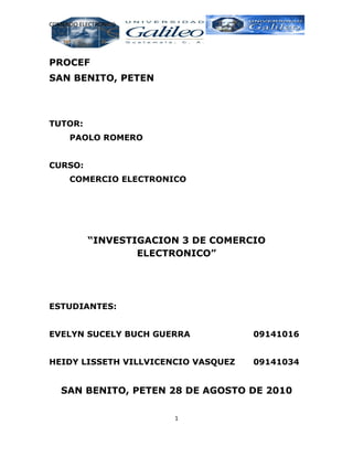 COMERCIO ELECTRONICO




PROCEF
SAN BENITO, PETEN



TUTOR:
      PAOLO ROMERO


CURSO:
      COMERCIO ELECTRONICO




           “INVESTIGACION 3 DE COMERCIO
                   ELECTRONICO”




ESTUDIANTES:


EVELYN SUCELY BUCH GUERRA            09141016


HEIDY LISSETH VILLVICENCIO VASQUEZ   09141034


   SAN BENITO, PETEN 28 DE AGOSTO DE 2010

                        1
 