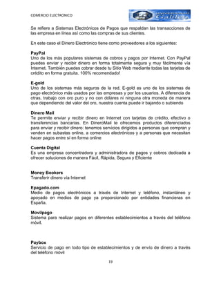 COMERCIO ELECTRONICO


Se refiere a Sistemas Electrónicos de Pagos que respaldan las transacciones de
las empresa en línea así como las compras de sus clientes.

En este caso el Dinero Electrónico tiene como proveedores a los siguientes:

PayPal
Uno de los más populares sistemas de cobros y pagos por Internet. Con PayPal
puedes enviar y recibir dinero en forma totalmente segura y muy fácilmente vía
Internet. También puedes cobrar desde tu Sitio Web mediante todas las tarjetas de
crédito en forma gratuita. 100% recomendado!

E-gold
Uno de los sistemas más seguros de la red. E-gold es uno de los sistemas de
pago electrónico más usados por las empresas y por los usuarios. A diferencia de
otras, trabajo con oro puro y no con dólares ni ninguna otra moneda de manera
que dependiendo del valor del oro, nuestra cuenta puede ir bajando o subiendo

Dinero Mail
Te permite enviar y recibir dinero en Internet con tarjetas de crédito, efectivo o
transferencias bancarias. En DineroMail te ofrecemos productos diferenciados
para enviar y recibir dinero: tenemos servicios dirigidos a personas que compran y
venden en subastas online, a comercios electrónicos y a personas que necesitan
hacer pagos entre sí en forma online

Cuenta Digital
Es una empresa concentradora y administradora de pagos y cobros dedicada a
ofrecer soluciones de manera Fácil, Rápida, Segura y Eficiente


Money Bookers
Transferir dinero vía Internet

Epagado.com
Medio de pagos electrónicos a través de Internet y teléfono, instantáneo y
apoyado en medios de pago ya proporcionado por entidades financieras en
España.

Movilpago
Sistema para realizar pagos en diferentes establecimientos a través del teléfono
móvil.



Paybox
Servicio de pago en todo tipo de establecimientos y de envío de dinero a través
del teléfono móvil

                                       19
 