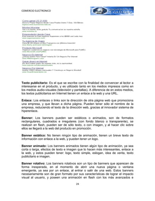 COMERCIO ELECTRONICO




Texto publicitario: Es el que se escribe con la finalidad de convencer al lector a
interesarse en el producto, y es utilizado tanto en los medios impresos como en
los medios audio-visuales (televisión y pantallas). A diferencia de en estos medios,
los textos publicitarios en Internet tienen un enlace a la web y una URL.

Enlace: Los enlaces o links son la dirección de otra página web que promociona
una empresa, y que llevan a dicha página. Pueden tener sólo el nombre de la
empresa, reduciendo el texto de la dirección web, gracias al innovador sistema de
hiperenlace.

Banner: Los banners pueden ser estáticos o animados, son de formatos
rectangulares, cuadrados e irregulares (con fondo blanco o transparente), se
realizan en flash, pueden ser de sólo texto, o con imagen, y al hacer clic sobre
ellos se llegará a la web del producto en promoción.

Banner estático: No tienen ningún tipo de animación, tienen un breve texto de
información con enlace a la web, y pueden tener un logo.

Banner animado: Los banners animados tienen algún tipo de animación, ya sea
corta o larga, efectos de texto e imagen que lo hacen más interesantes, enlace a
la web, y estos pueden tener: logo, texto simple, eslogan, idea de venta, texto
publicitario e imagen.

Banner rotativo: Los banners rotativos son un tipo de banners que aparecen de
forma inesperada, en el momento de abrir una nueva página o ventana
emergente, ya sea por un enlace, al entrar o salir de una web. Estos banners
necesariamente son de gran formato por sus características de lograr el impacto
visual al usuario, y poseen una animación en flash con los más avanzados e

                                        24
 