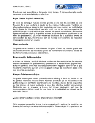 COMERCIO ELECTRONICO


Puede ser casi automática al demandar poco tiempo. El tiempo ahorrado puede
ser usado en otras actividades productivas.

Bajos costos mayores beneficios:

El costo de conseguir nuevos clientes gracias a este tipo de publicidad es una
fracción de lo que costaría a través de los medios tradicionales. También se
ahorran los costos de asesoría. Los productos o servicios pueden ser publicitados
las 24 horas del día no sólo al mercado local. Uno de los mejores aspectos de
publicitar un producto o servicio por Internet es que el lanzamiento y los costos
operacionales son bajos y es posible acceder a los compradores potenciales a un
ritmo sin precedentes. Es posible medir los resultados de la publicidad online en
sólo cuestión de días, mientras que con los medios convencionales se necesitan
meses para conducir un estudio.

Mayor audiencia:

Se puede tener acceso a más clientes. Un gran número de clientes puede ser
alcanzado alrededor del mundo lo que no es normalmente disponible a través de
las herramientas publicitarias tradicionales.

Determinación de Necesidades:

A través de Internet, es fácil encontrar cuáles son las necesidades de nuestros
clientes al rastrear sus pasatiempos y preferencias a través de una página Web.
Esto nos permitirá tener más éxito al ajustar nuestros negocios con base en lo que
los clientes realmente quieren y desean pagar en lugar de hacerlo con base en lo
que creemos que quieren.

Riesgos Relativamente Bajos:

Se puede invertir poco dinero probando nuevas ideas y si éstas no sirven, no se
ha perdido realmente mucho dinero. Además, el estudio de los resultados de la
publicidad puede ser fácil y económicamente medidos a través de las respuestas
de los clientes al nuevo producto o idea. Los clientes pueden comunicarse
fácilmente con la empresa a través del correo electrónico, así que, la
comunicación es bidireccional. Lo que hace de la publicidad en Internet es de
respuesta directa.


¿A qué empresas les conviene anunciarse en Internet?


Si la empresa en cuestión lo que busca es penetración regional, la publicidad en
Internet NO sería probablemente la mejor opción. Sin embargo, si lo que busca es


                                       29
 