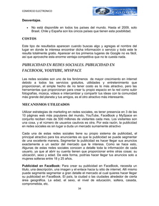 COMERCIO ELECTRONICO


Desventajas.

   •   No está disponible en todos los países del mundo. Hasta el 2009, solo
       Brasil, Chile y España son los únicos países que tienen esta posibilidad.

COSTOS

Este tipo de resultados aparecen cuando buscas algo y agregas el nombre del
lugar en donde te interesa encontrar dicha información o servicio y todo este le
resulta totalmente gratis. Aparecer en los primeros lugares de Google no es fácil,
así que aproveche esta enorme ventaja competitiva que no te cuesta nada.

PUBLICIDAD EN REDES SOCIALES. PUBLICIDAD EN
FACEBOOK, YOUTUBE, MYSPACE

Las redes sociales son uno de los fenómenos de mayor crecimiento en internet
debido a todos los servicios gratuitos, utilidades y entretenimiento que
proporcionan, el simple hecho de no tener costo es lo más atractivo, pero las
herramientas que proporcionan para crear tu propio espacio en la red como subir
fotografías, música, videos e intercambiar y compartir tus ideas con la comunidad
más grande del planeta y tus amigos, es el otro atractivo más interesante.

MECANISMOS UTILIZADOS

Utilizar estrategias de marketing en redes sociales, es tener presencia en 3 de las
10 páginas web más populares del mundo. YouTube, FaceBook y MySpace en
conjunto reciben más de 500 millones de visitantes cada mes. Los visitantes son
una cosa, y el número de usuarios cautivos es otra. Por esta razón, la publicidad
en redes sociales es sin lugar a duda un mercado sumamente atractivo

Cada una de estas redes sociales tiene su propio sistema de publicidad, el
principal atractivo para los anunciantes es que la publicidad se puede segmentar
de una excelente manera. Segmentar la publicidad es hacer llegar sus anuncios
exactamente a un sector del mercado que le interesa. Como se hace esto,
Algunas de estas redes sociales conocen a detalle toda la información de cada
usuario, ya que al abrir su cuenta tienen que proporcionar entre otras cosas: su
ubicación, sexo y edad. De esta forma, podrías hacer llegar tus anuncios solo a
mujeres solteras entre 18 y 25 años.

Publicidad en FaceBook: Para crear su publicidad en FaceBook, necesita un
titulo, una descripción, una imagen y el enlace hacia tu sitio de internet. Allí mismo
puede segmente segmentar a gran detalle el mercado al cual quieres hacer llegar
su publicidad en FaceBook. El país, la ciudad o las ciudades alrededor de cierta
área geográfica. La edad, el sexo, el nivel de educación, soltera, casada,
comprometida, etc.
                                         34
 