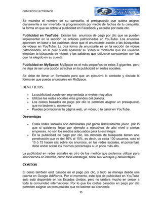 COMERCIO ELECTRONICO


Se muestra el nombre de su campaña, el presupuesto que quiera asignar
diariamente a ser invertido, la programación por medio de fechas de tu campaña,
la forma en que se cobra la publicidad en FaceBook y el costo por cada clic.

Publicidad en YouTube: Existen los anuncios de pago por clic que se pueden
implementar en la sección de enlaces patrocinados en YouTube. Los anuncios
aparecen en base a las palabras clave que el anunciante asocie a las búsquedas
de videos en YouTube. La otra forma de anunciarte es en la sección de videos
patrocinados, en la cual puede aparecer su Video al momento que los usuarios
efectúan la búsqueda de videos y las palabras que utilizaron concuerdan con las
que ha elegido en su cuenta.

Publicidad en MySpace: MySpace es el más pequeños de estos 3 gigantes, pero
no deja de ser una opción atractiva en la publicidad en redes sociales.

Se debe de llenar un formulario para que un ejecutivo lo contacte y discuta la
forma en que puede anunciarse en MySpace.

BENEFICIOS

   •   La publicidad puede ser segmentada a niveles muy altos
   •   Utilizas las redes sociales más grandes del planeta.
   •   Los costos basados en pago por clic te permiten asignar un presupuesto
       que no lastime tu economía
   •   Puedes promocionar tu página web, un video, o tu canal en YouTube.

Desventajas

   •   Estas redes sociales son dominadas por gente relativamente joven, por lo
       que si quisieras llegar por ejemplo a ejecutivos de alto nivel o ciertas
       empresas, no son los medios adecuados para tu estrategia.
   •   En la publicidad de pago por clic, los motores de búsqueda tienen una
       penetración que va del 10% al 15%, es decir, de cada 100 usuarios, solo el
       10 ó 15 hacen clic sobre los anuncios, en las redes sociales, el porcentaje
       debe andar sobre los mismos porcentajes o un poco más alto.

La publicidad en redes sociales es otro de los medios que podemos utilizar para
anunciarnos en internet, como toda estrategia, tiene sus ventajas y desventajas.

COSTOS

El costo también está basado en el pago por clic, y todo se maneja desde una
cuenta en Google AdWords. Por el momento, este tipo de publicidad en YouTube
solo está disponible en los Estados Unidos, pero no tardara mucho en crecer a
toda la comunidad internacional. Por lo que los costos basados en pago por clic
permiten asignar un presupuesto que no lastime su economía
                                        35
 