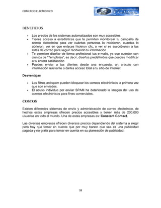 COMERCIO ELECTRONICO




BENEFICIOS

   •   Los precios de los sistemas automatizados son muy accesibles
   •   Tienes acceso a estadísticas que te permiten monitorear tu campaña de
       correo electrónico para ver cuántas personas lo recibieron, cuantas lo
       abrieron, ver en que enlaces hicieron clic, o ver si se suscribieron a tus
       listas de correo para seguir recibiendo tu información
   •   Te permiten diseñar de forma profesional tus e-mails, ya que cuentan con
       cientos de “Templates”, es decir, diseños predefinidos que puedes modificar
       a tu entera satisfacción
   •   Puedes enviar a tus clientes desde una encuesta, un articulo con
       información relevante o darles acceso total a tu sitio de Internet

Desventajas

   •   Los filtros antispam pueden bloquear los correos electrónicos la primera vez
       que son enviados.
   •   El abuso individuo por enviar SPAM ha deteriorado la imagen del uso de
       correos electrónicos para fines comerciales.

COSTOS

Existen diferentes sistemas de envío y administración de correo electrónico, de
hechos estas empresas ofrecen precios accesibles y tienen más de 200,000
usuarios en todo el mundo. Una de estas empresas es: Constant Contact.

Las diversas empresas ofrecen diversos precios dependiendo del sistema a elegir
pero hay que tomar en cuenta que por muy barato que sea es una publicidad
pagada y no gratis para tomar en cuenta en su planeación de publicidad.




                                        38
 