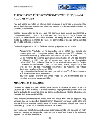 COMERCIO ELECTRONICO



PUBLICIDAD EN VIDEOS EN INTERNET EN YOUTUBE, YAHOO,
AOL O METACAFE

Por qué utilizar un video en internet para promover tu empresa o producto. Hay
varios datos interesantes que nos dicen que este es uno de los mejores medios de
promoción en internet.

Existen varios sitios en la web que nos permiten subir videos, compartirlos y
promoverlos a todo lo ancho de la red, pero sin duda hay uno que sobresale por
encima de todos desde sus inicios a finales del 2005 y se llama YouTube.com,
fue tal su éxito que en menos de 1 año, fue comprado por Google por la cantidad
de $ 1,650 millones de dólares.

Cuál es la importancia de YouTube en internet y la publicidad en videos

   •   Actualmente, YouTube se ha convertido en el portal más popular del
       planeta para ver y compartir videos. Recibe más de 250 millones de
       visitantes cada mes, y cada minuto son subidas 13 horas de video.
   •   De 87 millones de usuarios que buscaron información en una sola semana
       en Google, el 58% hizo clic al menos una vez en los “Resultados
       Universales”. Esto es la combinación de los resultados naturales de Google
       con elementos adicionales como: noticias, libros, videos, mapas, fotos. Del
       total de clics de los “resultados universales de Google”, los videos
       dominaron ampliamente con un 44%.
   •   Hay quienes han hecho estimaciones que indican que YouTube consume el
       10% del tráfico mundial de Internet.
   •   YouTube puede convertir un simple video en una herramienta que le
       permiten aumentar su productividad.

MECANISMOS UTILIZADOS

Cuando un video está bien hecho, este captura totalmente la atención de los
usuarios de la red, es como si estuvieran viendo su programa favorito de TV o una
buena película de suspenso. Esto da como resultado una máxima absorción del
mensaje que se desea proyectar.

Pero independientemente del video, que nos ofrece YouTube en especial. Hay
ventajas que no se pueden desaprovechar. Cualquier persona puede abrir una
cuenta de forma gratuita, puedes crear tu propio canal para difundir tus videos y
mensajes, y puedes subir cualquier cantidad de videos.

YouTube es un portal de internet con un enorme contenido esto es como un imán
para los motores de búsqueda y que permite a YouTube enviar a los primeros
lugares una infinidad de videos.
                                        39
 