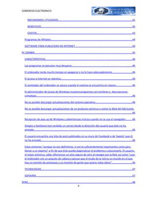 COMERCIO ELECTRONICO


       MECANISMOS UTILIZADOS.......................................................................................................41

       BENEFICIOS...............................................................................................................................42

       COSTOS.....................................................................................................................................43

   Programas de Afiliados.................................................................................................................44

   SOFTWARE PARA PUBLICIDAD EN INTERNET...............................................................................44

PC ZOMBIE.......................................................................................................................................45

   CARACTERÍSTICAS.........................................................................................................................46

   Los programas se ejecutan muy despacio....................................................................................46

   El ordenador tarda mucho tiempo en apagarse o no lo hace adecuadamente............................46

   El acceso a Internet se ralentiza...................................................................................................46

   El ventilador del ordenador se satura cuando el sistema se encuentra en reposo......................46

   El administrador de tareas de Windows muestra programas con nombres o descripciones
   complejas.....................................................................................................................................46

   No es posible descargar actualizaciones del sistema operativo...................................................46

   No es posible descargar actualizaciones de un producto antivirus o visitar la Web del fabricante.
   .....................................................................................................................................................46

   Recepción de pop-up de Windows y advertencias incluso cuando no se usa el navegador.........46

   Amigos y familiares han recibido un correo desde la dirección del usuario que éste no ha
   enviado.........................................................................................................................................46

   El usuario encuentra una lista de post publicados en su muro de Facebook o de 'tweets' que él
   no ha enviado...............................................................................................................................46

   Estos síntomas "aunque no son definitivos, sí son lo suficientemente importantes como para
   llamar a un experto" a fin de que éste pueda diagnosticar el problema y solucionarlo. El usuario,
   el mejor antivirus, saber diferenciar un sitio seguro de otro al navegar por la Red, así como "usar
   el ordenador con un poquito de cabeza y pensar que el mudo de la red es un mundo en el que
   hay un montón de amenazas y un montón de gente que quiere robar datos"............................46

   TECNOLOGIAS...............................................................................................................................47

   SOFWARE.....................................................................................................................................47

SPIM.................................................................................................................................................48
                                                                          4
 