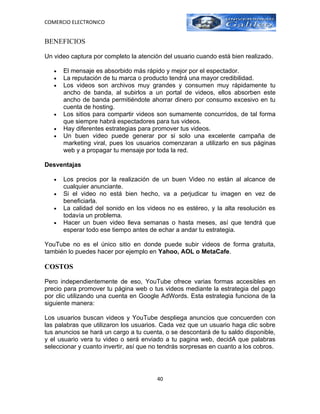 COMERCIO ELECTRONICO


BENEFICIOS

Un video captura por completo la atención del usuario cuando está bien realizado.

   •   El mensaje es absorbido más rápido y mejor por el espectador.
   •   La reputación de tu marca o producto tendrá una mayor credibilidad.
   •   Los videos son archivos muy grandes y consumen muy rápidamente tu
       ancho de banda, al subirlos a un portal de videos, ellos absorben este
       ancho de banda permitiéndote ahorrar dinero por consumo excesivo en tu
       cuenta de hosting.
   •   Los sitios para compartir videos son sumamente concurridos, de tal forma
       que siempre habrá espectadores para tus videos.
   •   Hay diferentes estrategias para promover tus videos.
   •   Un buen video puede generar por si solo una excelente campaña de
       marketing viral, pues los usuarios comenzaran a utilizarlo en sus páginas
       web y a propagar tu mensaje por toda la red.

Desventajas

   •   Los precios por la realización de un buen Video no están al alcance de
       cualquier anunciante.
   •   Si el video no está bien hecho, va a perjudicar tu imagen en vez de
       beneficiarla.
   •   La calidad del sonido en los videos no es estéreo, y la alta resolución es
       todavía un problema.
   •   Hacer un buen video lleva semanas o hasta meses, así que tendrá que
       esperar todo ese tiempo antes de echar a andar tu estrategia.

YouTube no es el único sitio en donde puede subir videos de forma gratuita,
también lo puedes hacer por ejemplo en Yahoo, AOL o MetaCafe.

COSTOS

Pero independientemente de eso, YouTube ofrece varias formas accesibles en
precio para promover tu página web o tus videos mediante la estrategia del pago
por clic utilizando una cuenta en Google AdWords. Esta estrategia funciona de la
siguiente manera:

Los usuarios buscan videos y YouTube despliega anuncios que concuerden con
las palabras que utilizaron los usuarios. Cada vez que un usuario haga clic sobre
tus anuncios se hará un cargo a tu cuenta, o se descontará de tu saldo disponible,
y el usuario vera tu video o será enviado a tu pagina web, decidA que palabras
seleccionar y cuanto invertir, así que no tendrás sorpresas en cuanto a los cobros.




                                        40
 