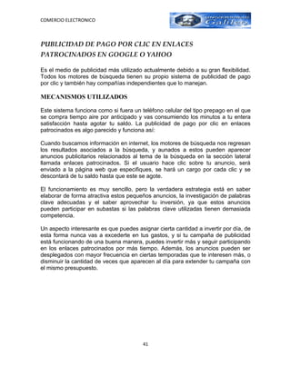COMERCIO ELECTRONICO



PUBLICIDAD DE PAGO POR CLIC EN ENLACES
PATROCINADOS EN GOOGLE O YAHOO

Es el medio de publicidad más utilizado actualmente debido a su gran flexibilidad.
Todos los motores de búsqueda tienen su propio sistema de publicidad de pago
por clic y también hay compañías independientes que lo manejan.

MECANISMOS UTILIZADOS

Este sistema funciona como si fuera un teléfono celular del tipo prepago en el que
se compra tiempo aire por anticipado y vas consumiendo los minutos a tu entera
satisfacción hasta agotar tu saldo. La publicidad de pago por clic en enlaces
patrocinados es algo parecido y funciona así:

Cuando buscamos información en internet, los motores de búsqueda nos regresan
los resultados asociados a la búsqueda, y aunados a estos pueden aparecer
anuncios publicitarios relacionados al tema de la búsqueda en la sección lateral
llamada enlaces patrocinados. Si el usuario hace clic sobre tu anuncio, será
enviado a la página web que especifiques, se hará un cargo por cada clic y se
descontará de tu saldo hasta que este se agote.

El funcionamiento es muy sencillo, pero la verdadera estrategia está en saber
elaborar de forma atractiva estos pequeños anuncios, la investigación de palabras
clave adecuadas y el saber aprovechar tu inversión, ya que estos anuncios
pueden participar en subastas si las palabras clave utilizadas tienen demasiada
competencia.

Un aspecto interesante es que puedes asignar cierta cantidad a invertir por día, de
esta forma nunca vas a excederte en tus gastos, y si tu campaña de publicidad
está funcionando de una buena manera, puedes invertir más y seguir participando
en los enlaces patrocinados por más tiempo. Además, los anuncios pueden ser
desplegados con mayor frecuencia en ciertas temporadas que te interesen más, o
disminuir la cantidad de veces que aparecen al día para extender tu campaña con
el mismo presupuesto.




                                        41
 