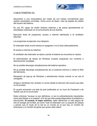 COMERCIO ELECTRONICO


CARACTERÍSTICAS.

Secuestran a una computadora por medio de una hacker normalmente para
realizar actividades criminales. Como envío de Spam, robo de tarjetas de crédito
del usuario del sistema.

Es una PC capaz de recibir órdenes externas y de actuar generalmente en
actividades maliciosas sin el conocimiento de sus dueños.

Ejecución lenta de programas, acceso a Internet ralentizado o el ventilador
saturado.

Los programas se ejecutan muy despacio.

El ordenador tarda mucho tiempo en apagarse o no lo hace adecuadamente.

El acceso a Internet se ralentiza.

El ventilador del ordenador se satura cuando el sistema se encuentra en reposo.

El administrador de tareas de Windows muestra programas con nombres o
descripciones complejas.

No es posible descargar actualizaciones del sistema operativo.

No es posible descargar actualizaciones de un producto antivirus o visitar la Web
del fabricante.

Recepción de pop-up de Windows y advertencias incluso cuando no se usa el
navegador.

Amigos y familiares han recibido un correo desde la dirección del usuario que éste
no ha enviado.

El usuario encuentra una lista de post publicados en su muro de Facebook o de
'tweets' que él no ha enviado.

Estos síntomas "aunque no son definitivos, sí son lo suficientemente importantes
como para llamar a un experto" a fin de que éste pueda diagnosticar el problema y
solucionarlo. El usuario, el mejor antivirus, saber diferenciar un sitio seguro de
otro al navegar por la Red, así como "usar el ordenador con un poquito de cabeza
y pensar que el mudo de la red es un mundo en el que hay un montón de
amenazas y un montón de gente que quiere robar datos".



                                        46
 