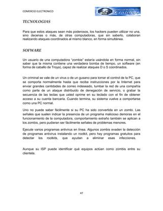 COMERCIO ELECTRONICO


TECNOLOGIAS

Para que estos ataques sean más poderosos, los hackers pueden utilizar no una,
sino decenas o más, de otras computadoras, que sin saberlo, colaboran
realizando ataques coordinados al mismo blanco, en forma simultánea.


SOFWARE

Un usuario de una computadora “zombie” estaría usándola en forma normal, sin
saber que la misma contiene una verdadera bomba de tiempo, un software (en
forma de caballo de Troya), capaz de realizar ataques D o S coordinados.


Un criminal se vale de un virus o de un gusano para tomar el control de la PC, que
se comporta normalmente hasta que recibe instrucciones por la Internet para
enviar grandes cantidades de correo indeseado, tumbar la red de una compañía
como parte de un ataque distribuido de denegación de servicio, o grabar la
secuencia de las teclas que usted oprime en su teclado con el fin de obtener
acceso a su cuenta bancaria. Cuando termina, su sistema vuelve a comportarse
como una PC normal.

Uno no puede saber fácilmente si su PC ha sido convertida en un zombi. Las
señales que suelen indicar la presencia de un programa malicioso demoras en el
funcionamiento de la computadora, comportamiento extraño también se aplican a
los zombis, pero pudieran ser fácilmente señales de problemas menores.

Ejecute varios programas antivirus en línea. Algunos zombis evaden la detección
de programas antivirus instalando un rootkit, pero hay programas gratuitos para
detectar los rootkits, que ayudan a eliminar esas infecciones.


Aunque su ISP puede identificar qué equipos actúan como zombis entre su
clientela.




                                       47
 