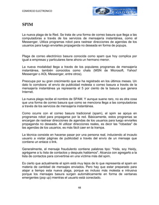COMERCIO ELECTRONICO



SPIM

La nueva plaga de la Red. Se trata de una forma de correo basura que llega a las
computadoras a través de los servicios de mensajería instantánea, como el
Messenger. Utiliza programas robot para rastrear direcciones de agendas de los
usuarios para luego enviarles propaganda no deseada en forma de popups.


Plaga de correo electrónico basura conocida como spam que hoy complica por
igual a empresas y particulares tiene ahora un hermano menor.

La nueva modalidad llega a través de los populares programas de mensajería
instantánea, también conocidos como chats (MSN de Microsoft, Yahoo!
Messenger o AOL Messenger, entre otros).

Preocupa por su gran crecimiento que se ha registrado en los últimos meses. Un
dato lo corrobora: el envío de publicidad molesta o correo basura a través de la
mensajería instantánea ya representa el 5 por ciento de la basura que genera
Internet.

La nueva plaga recibe el nombre de SPAM. Y aunque suene raro, no es otra cosa
que una forma de correo basura que como se menciona llega a las computadoras
a través de los servicios de mensajería instantánea.

Como ocurre con el correo basura tradicional (spam), el spim se apoya en
programas robot para propagarse por la red. Básicamente, estos programas se
encargan de rastrear direcciones de agendas de los usuarios para luego enviarles
propaganda no deseada. Al utilizar direcciones reales, es decir las "robadas" de
las agendas de los usuarios, es más fácil caer en la trampa.

La técnica consiste en hacerse pasar por una persona real, induciendo al incauto
usuario a visitar páginas de publicidad a través del envío de un mensaje que
contiene un enlace o link.

Generalmente, el mensaje fraudulento contiene palabras tipo: "Hola, soy Heidy,
agrégame a tu lista de contactos y después hablamos". Alcanza con agregarlo a la
lista de contactos para convertirse en una víctima más del spim.

Es cierto que actualmente el spim está muy lejos de lo que representa el spam en
materia de cantidad de mensajes enviados. Pero hay que estar preparado para
atajar a tiempo esta nueva plaga, porque es incluso más molesta e intrusiva
porque los mensajes basura surgen automáticamente en forma de ventanas
emergentes (pop up) mientras el usuario está conectado.


                                       48
 