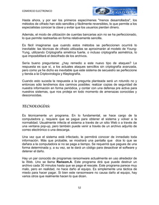 COMERCIO ELECTRONICO


Hasta ahora, y por ser los primeros especímenes "menos desarrollados", los
métodos de cifrado han sido sencillos y fácilmente reversibles, lo que permite a los
especialistas conocer la clave y evitar que los usuarios pierdan dinero.

Además, el modo de utilización de cuentas bancarias aún no se ha perfeccionado,
lo que permite rastrearlas en forma relativamente sencilla.

Es fácil imaginarse que cuando estos métodos se perfeccionen ocurrirá lo
inevitable: las técnicas de cifrado utilizadas se aproximarán al modelo de Young-
Yung, utilizando Criptografía simétrica fuerte, o incluso criptografía asimétrica, lo
que imposibilitará el descifrado de los archivos.

Sería bueno preguntarse: ¿hay remedio a este nuevo tipo de ataques? La
respuesta es que sí, a los actuales ataques sencillos sin criptografía avanzada,
pero como ya he dicho es inevitable que este sistema de secuestro se perfeccione
y tienda a la Criptovirología y Kleptografía.

Cuando esto suceda la respuesta a la pregunta planteada será un rotundo no y
entonces sólo tendremos dos caminos posibles: realizar copias de seguridad de
nuestra información en forma periódica, y contar con una defensa pre activa para
nuestros sistemas, que nos proteja en todo momento de amenazas conocidas y
desconocidas.


TECNOLOGÍAS:

Es técnicamente un programa. En lo fundamental, se hace cargo de la
computadora y, requiere que se pague para obtener el sistema y volver a la
normalidad. Usualmente infecta el sistema a través de un sitio Web o a través de
una ventana pop-up, pero también puede venir a través de un archivo adjunto de
correo electrónico o una descarga.

Una vez que el sistema está infectado, le permitirá conocer de inmediato toda
información. Más que probable, se mostrará una pantalla que dice lo que se
dañara a la computadora si no se paga a tiempo. Se requerirá que pagues de una
forma determinada y, a su vez, se te dará un código para desactivar el software y
detener el daño.

Hay un par conocido de programas ransomware actualmente en uso alrededor de
la Web. Uno se llama Ransom.A. Este programa dirá que puede destruir un
archivo cada 30 minutos hasta que se paga el rescate. Este programa parece muy
malo, pero en realidad, no hace daño al equipo. Es simplemente una táctica de
miedo para hacer pagar. Si bien este ransomware no causa daño al equipo, hay
varios otros que realmente hacen lo que dicen.


                                         52
 