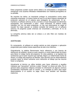 COMERCIO ELECTRONICO


Estos programas pueden causar serios daños a la computadora o simplemente
avergonzar a los usuarios infectados molestándolos con material pornográfico en
su pantalla.

No importan los daños, es importante proteger la computadora contra estas
crecientes amenazas. La buena noticia es que no se tiene ninguna necesidad de
protección adicional en el sistema para protegerte de ransomware. Si se
mantiene un software antivirus al día y se tiene un buen bloqueador de elementos
emergentes, que mantendrán a salvo estas amenazas. El sistema acaba
infectado con uno de estos programas, no hay que preocuparse en pagar el
rescate! Es mejor ejecutar un análisis completo del sistema con el software
antivirus. El programa puede entonces ser encontrado y eliminado. Si no es
eliminado,

La compañía antivirus debe dar un enlace a un sitio Web con medidas de
eliminación.


SOFTWARE:

En computación, el software en sentido estricto es todo programa o aplicación
programado para realizar tareas específicas de este virus malicioso.

Originalmente, la palabra Ransomware hacía referencia a una licencia de
distribución de software, donde su autor requería un monto determinado de dinero
para liberar el código fuente del programa. En otras palabras, si se lograban las
condiciones que el autor requería (por ejemplo, llegar a un determinado monto de
dinero), el código del programa se liberaba. Esto permitía que los desarrolladores
pudieran lograr el dinero suficiente como retribución al trabajo que les insumía
hacer un programa.

Actualmente el término se utiliza también para hacer referencia a aquellos
malwares que "secuestran" archivos y piden "rescate" en dinero por ellos. Por lo
general estos programas malignos encriptan la información de algunos archivos
considerados importantes para el usuario, y no entregan la clave para lograr
desencriptarlos si el usuario no paga. Estos virus también son llamados
criptovirus.




                                       53
 