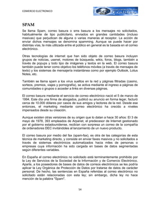 COMERCIO ELECTRONICO



SPAM
Se llama Spam, correo basura o sms basura a los mensajes no solicitados,
habitualmente de tipo publicitario, enviados en grandes cantidades (incluso
masivas) que perjudican de alguna o varias maneras al receptor. La acción de
enviar dichos mensajes se denomina spamming. Aunque se puede hacer por
distintas vías, la más utilizada entre el público en general es la basada en el correo
electrónico.

Otras tecnologías de internet que han sido objeto de correo basura incluyen
grupos de noticias, usenet, motores de búsqueda, wikis, foros, blogs, también a
través de popups y todo tipo de imágenes y textos en la web. El correo basura
también puede tener como objetivo los teléfonos móviles (a través de mensajes de
texto) y los sistemas de mensajería instantánea como por ejemplo Outlook, Lotus
Notes, etc.

También se llama spam a los virus sueltos en la red y páginas filtradas (casino,
sorteos, premios, viajes y pornografía), se activa mediante el ingreso a páginas de
comunidades o grupos o acceder a links en diversas páginas.

El correo basura mediante el servicio de correo electrónico nació el 5 de marzo de
1994. Este día una firma de abogados, publicó su anuncio en forma legar, facturó
cerca de 10.000 dólares por casos de sus amigos y lectores de la red. Desde ese
entonces, el marketing mediante correo electrónico ha crecido a niveles
impensados desde su creación.

Aunque existen otras versiones de su origen que lo datan a hace 30 años: El 3 de
mayo de 1978, 393 empleados de Arpanet, el predecesor de Internet gestionado
por el gobierno estadounidense, recibían con sorpresa un correo de la compañía
de ordenadores DEC invitándoles al lanzamiento de un nuevo producto.

El correo basura por medio del fax (spam-fax), es otra de las categorías de esta
técnica de marketing directo, y consiste en enviar faxes masivos y no solicitados a
través de sistemas electrónicos automatizados hacia miles de personas o
empresas cuya información ha sido cargada en bases de datos segmentadas
según diferentes variables.

En España el correo electrónico no solicitado está terminantemente prohibido por
la Ley de Servicios de la Sociedad de la Información y de Comercio Electrónico.
Aparte, a los poseedores de bases de datos de correos electrónicos se les podría
aplicar la Ley Orgánica de Protección de Datos por tratarse de datos de carácter
personal. De hecho, las sentencias en España referidas al correo electrónico no
solicitado están relacionadas con esta ley; sin embargo, dicha ley no hace
mención de la palabra "Spam".


                                         54
 