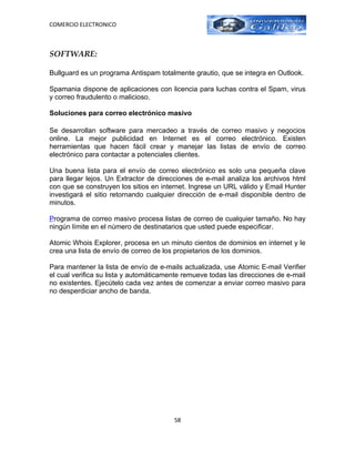 COMERCIO ELECTRONICO



SOFTWARE:

Bullguard es un programa Antispam totalmente grautio, que se integra en Outlook.

Spamania dispone de aplicaciones con licencia para luchas contra el Spam, virus
y correo fraudulento o malicioso.

Soluciones para correo electrónico masivo

Se desarrollan software para mercadeo a través de correo masivo y negocios
online. La mejor publicidad en Internet es el correo electrónico. Existen
herramientas que hacen fácil crear y manejar las listas de envío de correo
electrónico para contactar a potenciales clientes.

Una buena lista para el envío de correo electrónico es solo una pequeña clave
para llegar lejos. Un Extractor de direcciones de e-mail analiza los archivos html
con que se construyen los sitios en internet. Ingrese un URL válido y Email Hunter
investigará el sitio retornando cualquier dirección de e-mail disponible dentro de
minutos.

Programa de correo masivo procesa listas de correo de cualquier tamaño. No hay
ningún límite en el número de destinatarios que usted puede especificar.

Atomic Whois Explorer, procesa en un minuto cientos de dominios en internet y le
crea una lista de envío de correo de los propietarios de los dominios.

Para mantener la lista de envío de e-mails actualizada, use Atomic E-mail Verifier
el cual verifica su lista y automáticamente remueve todas las direcciones de e-mail
no existentes. Ejecútelo cada vez antes de comenzar a enviar correo masivo para
no desperdiciar ancho de banda.




                                        58
 