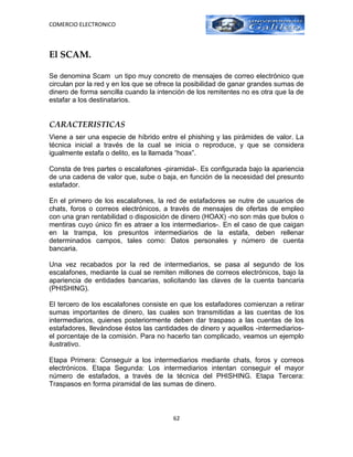 COMERCIO ELECTRONICO



El SCAM.

Se denomina Scam un tipo muy concreto de mensajes de correo electrónico que
circulan por la red y en los que se ofrece la posibilidad de ganar grandes sumas de
dinero de forma sencilla cuando la intención de los remitentes no es otra que la de
estafar a los destinatarios.


CARACTERISTICAS
Viene a ser una especie de híbrido entre el phishing y las pirámides de valor. La
técnica inicial a través de la cual se inicia o reproduce, y que se considera
igualmente estafa o delito, es la llamada “hoax”.

Consta de tres partes o escalafones -piramidal-. Es configurada bajo la apariencia
de una cadena de valor que, sube o baja, en función de la necesidad del presunto
estafador.

En el primero de los escalafones, la red de estafadores se nutre de usuarios de
chats, foros o correos electrónicos, a través de mensajes de ofertas de empleo
con una gran rentabilidad o disposición de dinero (HOAX) -no son más que bulos o
mentiras cuyo único fin es atraer a los intermediarios-. En el caso de que caigan
en la trampa, los presuntos intermediarios de la estafa, deben rellenar
determinados campos, tales como: Datos personales y número de cuenta
bancaria.

Una vez recabados por la red de intermediarios, se pasa al segundo de los
escalafones, mediante la cual se remiten millones de correos electrónicos, bajo la
apariencia de entidades bancarias, solicitando las claves de la cuenta bancaria
(PHISHING).

El tercero de los escalafones consiste en que los estafadores comienzan a retirar
sumas importantes de dinero, las cuales son transmitidas a las cuentas de los
intermediarios, quienes posteriormente deben dar traspaso a las cuentas de los
estafadores, llevándose éstos las cantidades de dinero y aquellos -intermediarios-
el porcentaje de la comisión. Para no hacerlo tan complicado, veamos un ejemplo
ilustrativo.

Etapa Primera: Conseguir a los intermediarios mediante chats, foros y correos
electrónicos. Etapa Segunda: Los intermediarios intentan conseguir el mayor
número de estafados, a través de la técnica del PHISHING. Etapa Tercera:
Traspasos en forma piramidal de las sumas de dinero.



                                        62
 