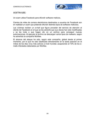 COMERCIO ELECTRONICO


SOFTWARE:

Un scam utiliza Facebook para difundir software malicios.

Cientos de miles de correos electrónicos destinados a usuarios de Facebook son
en realidad un scam que pretende difundir distintos tipos de software malicioso.
Las víctimas reciben un e-mail que figura proceder del servicio de atención al
cliente de Facebook en el que se les advierte que sus claves han sido modificadas
y se les insta a que hagan clic en un archivo para conseguir nuevas
autorizaciones. Al ejecutar el archivo se descargan varios tipos de malware, según
ha advertido la compañía McAfee.
El alcance del ataque ha sido, según esta compañía, global desde el primer
momento, por lo que ha sido clasificado directamente en la sexta posición en el
índice de los diez virus más activos a nivel mundial, acaparando el 10% de los e-
mails infectados detectados por McAfee.




                                        64
 
