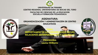 UNIVERSIDAD DE PANAMÁ
CENTRO REGIONAL UNIVERSITARIO DE BOCAS DEL TORO
FACULTAD DE CIENCIAS DE LA EDUCACIÓN
ESCUELA FORMACIÓN PEDAGÓGICA
ASIGNATURA:
ORGANIZACIZACIÓN Y ADMINISTRACIÓN DE CENTRO
EDUCATIVOS
TEMA:
IMPORTANCIA DE LA COMUNICACIÓN EN LAS
RELACIONES INTERPERSONALES Y LABORALES
PROFESORA:
Louisa Williams
 