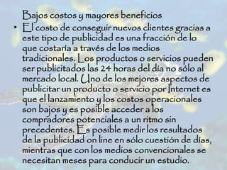 Bajos costos y mayores beneficios
• El costo de conseguir nuevos clientes gracias a
este tipo de publicidad es una fracción de lo
que costaría a través de los medios
tradicionales. Los productos o servicios pueden
ser publicitados las 24 horas del día no sólo al
mercado local. Uno de los mejores aspectos de
publicitar un producto o servicio por Internet es
que el lanzamiento y los costos operacionales
son bajos y es posible acceder a los
compradores potenciales a un ritmo sin
precedentes. Es posible medir los resultados
de la publicidad on line en sólo cuestión de días,
mientras que con los medios convencionales se
necesitan meses para conducir un estudio.
 
