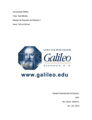 Universidad Galileo

Tutor: Axel Merida.

Manejo de Paquetes de Sofware 2

Hora: 7:00 a 9:00 am.




                                  Hanleth Asdrubal Del Cid Espino.

                                                             A2A.

                                             No. Carné: 1020015.

                                                    28 – 05 - 2010
 