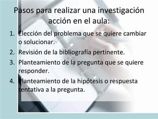 Pasos para realizar una investigación acción en el aula: Elección del problema que se quiere cambiar o solucionar. Revisión de la bibliografía pertinente. Planteamiento de la pregunta que se quiere responder. Planteamiento de la hipótesis o respuesta tentativa a la pregunta. 