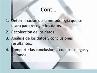 Cont… Determinación de la metodología que se usará para recoger los datos. Recolección de los datos. Análisis de los datos y conclusiones resultantes. Compartir las conclusiones con los colegas y alumnos. 