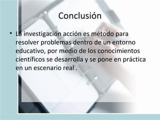 Conclusión La investigación acción es método para resolver problemas dentro de un entorno educativo, por medio de los conocimientos científicos se desarrolla y se pone en práctica en un escenario real .  