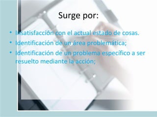Surge por: Insatisfacción con el actual estado de cosas.  Identificación de un área problemática;  Identificación de un problema específico a ser resuelto mediante la acción;  