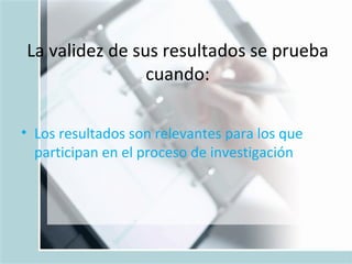 La validez de sus resultados se prueba cuando: Los resultados son relevantes para los que participan en el proceso de investigación 