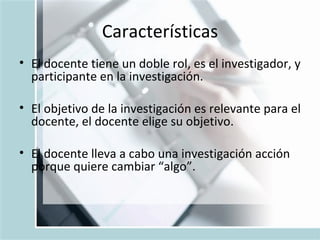 Características El docente tiene un doble rol, es el investigador, y participante en la investigación. El objetivo de la investigación es relevante para el docente, el docente elige su objetivo. El docente lleva a cabo una investigación acci ó n porque quiere cambiar “algo”.  