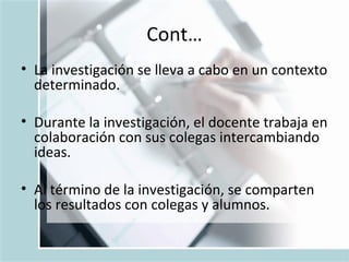 Cont… La investigaci ó n se lleva a cabo en un contexto determinado. Durante la investigaci ó n, el docente trabaja en colaboraci ó n con sus colegas intercambiando ideas. Al t é rmino de la investigaci ó n, se comparten los resultados con colegas y alumnos. 