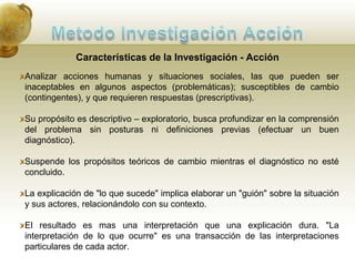 Metodo Investigación AcciónHistoriaKurt LewinInsatisfacción con el actual estado de cosas. Identificación de un área problemática. Identificación de un problema específico a ser resuelto mediante la acción.Formulación de varias hipótesis. Selección de una hipótesis. Ejecución de la acción para comprobar la hipótesis. Evaluación de los efectos de la acción. Generalizaciones. 