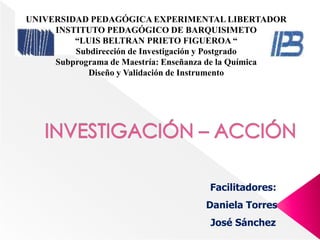 UNIVERSIDAD PEDAGÓGICA EXPERIMENTAL LIBERTADOR
     INSTITUTO PEDAGÓGICO DE BARQUISIMETO
         “LUIS BELTRAN PRIETO FIGUEROA “
         Subdirección de Investigación y Postgrado
     Subprograma de Maestría: Enseñanza de la Química
            Diseño y Validación de Instrumento




                                     Facilitadores:
                                    Daniela Torres
                                     José Sánchez
 