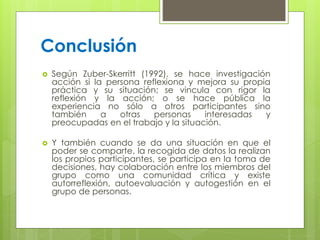 Conclusión
 Según Zuber-Skerritt (1992), se hace investigación
acción si la persona reflexiona y mejora su propia
práctica y su situación; se vincula con rigor la
reflexión y la acción; o se hace pública la
experiencia no sólo a otros participantes sino
también a otras personas interesadas y
preocupadas en el trabajo y la situación.
 Y también cuando se da una situación en que el
poder se comparte, la recogida de datos la realizan
los propios participantes, se participa en la toma de
decisiones, hay colaboración entre los miembros del
grupo como una comunidad crítica y existe
autorreflexión, autoevaluación y autogestión en el
grupo de personas.
 