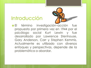 Introducción
 El término investigación–acción fue
propuesto por primera vez en 1944 por el
psicólogo social Kurt Lewin y fue
desarrollado por Lawrence Stenhouse,
Gary Anderson, Carr y Stephen Kemmis.
Actualmente es utilizado con diversos
enfoques y perspectivas, depende de la
problemática a abordar.
 