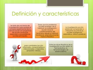 Definición y características
Se trata de una forma de
investigación para enlazar el
enfoque experimental de la
ciencia social con programas
de acción social que
respondan a los problemas
sociales principales.
Dado que los problemas
sociales emergen de lo
habitual, la investigación-
acción inicia el
cuestionamiento del
fenómeno desde lo habitual,
transitando sistemáticamente,
hasta lo filosófico
La investigación-acción
pretende comprender e
interpretar las prácticas
sociales (indagación
sistemática, critica y pública)
para cambiarlas (acción
informada, comprometida e
intencionada) y mejorarlas
(propósito valioso).
Entre las raíces filosóficas de la
investigación-acción están: la
hermenéutica, la
fenomenología y el
existencialismo.
 