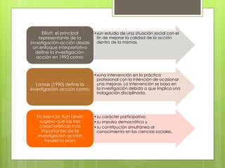 •«un estudio de una situación social con el
fin de mejorar la calidad de la acción
dentro de la misma».
Elliott, el principal
representante de la
investigación-acción desde
un enfoque interpretativo
define la investigación-
acción en 1993 como:
•«una intervención en la práctica
profesional con la intención de ocasionar
una mejora». La intervención se basa en
la investigación debido a que implica una
indagación disciplinada.
Lomax (1990) define la
investigación-acción como:
•su carácter participativo,
•su impulso democrático y
•su contribución simultánea al
conocimiento en las ciencias sociales.
En esencia, Kurt Lewin
sugería que las tres
características más
importantes de la
investigación acción
moderna eran:
 