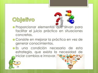 Proporcionar elementos que sirvan para
facilitar el juicio práctico en situaciones
concretas.
 Consiste en mejorar la práctica en vez de
generar conocimientos.
 Es una condición necesaria de esta
estrategia, que exista la necesidad de
iniciar cambios e innovar.
 