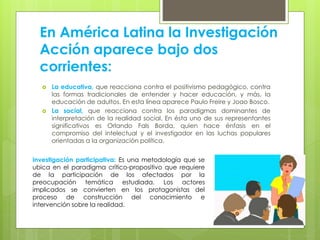 En América Latina la Investigación
Acción aparece bajo dos
corrientes:
 La educativa, que reacciona contra el positivismo pedagógico, contra
las formas tradicionales de entender y hacer educación, y más, la
educación de adultos. En esta línea aparece Paulo Freire y Joao Bosco.
 La social, que reacciona contra los paradigmas dominantes de
interpretación de la realidad social. En ésta uno de sus representantes
significativos es Orlando Fals Borda, quien hace énfasis en el
compromiso del intelectual y el investigador en las luchas populares
orientadas a la organización política.
Investigación participativa: Es una metodología que se
ubica en el paradigma crítico-propositivo que requiere
de la participación de los afectados por la
preocupación temática estudiada. Los actores
implicados se convierten en los protagonistas del
proceso de construcción del conocimiento e
intervención sobre la realidad.
 