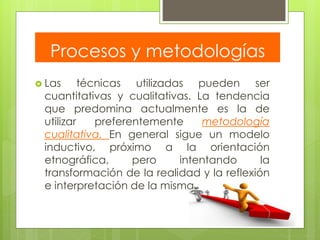 Procesos y metodologías
 Las técnicas utilizadas pueden ser
cuantitativas y cualitativas. La tendencia
que predomina actualmente es la de
utilizar preferentemente metodología
cualitativa. En general sigue un modelo
inductivo, próximo a la orientación
etnográfica, pero intentando la
transformación de la realidad y la reflexión
e interpretación de la misma.
 