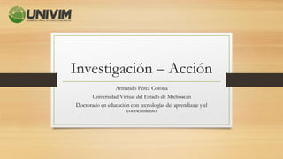 Investigación – Acción
Armando Pérez Corona
Universidad Virtual del Estado de Michoacán
Doctorado en educación con tecnologías del aprendizaje y el
conocimiento
 