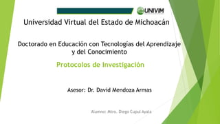 Protocolos de Investigación
Alumno: Mtro. Diego Cupul Ayala
Universidad Virtual del Estado de Michoacán
Doctorado en Educación con Tecnologías del Aprendizaje
y del Conocimiento
Asesor: Dr. David Mendoza Armas
 