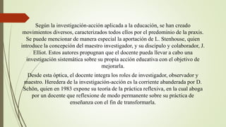 Según la investigación-acción aplicada a la educación, se han creado
movimientos diversos, caracterizados todos ellos por el predominio de la praxis.
Se puede mencionar de manera especial la aportación de L. Stenhouse, quien
introduce la concepción del maestro investigador, y su discípulo y colaborador, J.
Elliot. Estos autores propugnan que el docente pueda llevar a cabo una
investigación sistemática sobre su propia acción educativa con el objetivo de
mejorarla.
Desde esta óptica, el docente integra los roles de investigador, observador y
maestro. Heredera de la investigación-acción es la corriente abanderada por D.
Schön, quien en 1983 expone su teoría de la práctica reflexiva, en la cual aboga
por un docente que reflexione de modo permanente sobre su práctica de
enseñanza con el fin de transformarla.
 