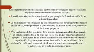 Los diferentes movimientos nacidos dentro de la investigación-acción señalan las
siguientes fases como esenciales en su proceso:
 La reflexión sobre un área problemática, por ejemplo, la falta de atención de los
estudiantes en clase,
 La planificación y la aplicación de acciones alternativas para mejorar la situación
problemática, como puede ser el planteamiento de nuevas actividades, de nuevas
dinámicas de grupo, etc.,
 Y la evaluación de los resultados de la acción efectuada con el fin de emprender
un segundo ciclo o bucle de estas tres fases, esto es, por seguir con el mismo
ejemplo, la evaluación de los efectos ocasionados con las nuevas actividades y
organización de grupos propuesta en la atención de los estudiantes. Esta
evaluación conlleva el planteamiento de nuevos problemas, como pudiera ser, el
rol del profesor en el aula, pongamos por caso.
 
