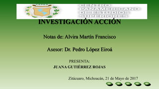 INVESTIGACIÓN ACCIÓN
Notas de: Alvira Martín Francisco
Asesor: Dr. Pedro López Eiroá
PRESENTA:
JUANA GUTIÉRREZ ROJAS
Zitácuaro, Michoacán, 21 de Mayo de 2017
 