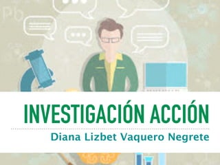 INVESTIGACIÓN ACCIÓN
Diana Lizbet Vaquero Negrete
 