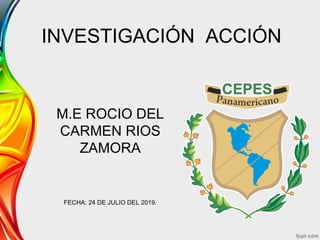 INVESTIGACIÓN ACCIÓN
M.E ROCIO DEL
CARMEN RIOS
ZAMORA
FECHA: 24 DE JULIO DEL 2019.
 