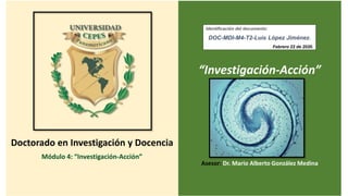 Doctorado en Investigación y Docencia
Módulo 4: “Investigación-Acción”
“Investigación-Acción”
Asesor: Dr. Mario Alberto González Medina
Identificación del documento:
DOC-MDI-M4-T2-Luis López Jiménez.
Febrero 22 de 2020.
 