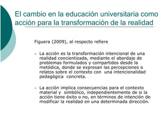El cambio en la educación universitaria como
acción para la transformación de la realidad

      Figuera (2009), al respecto refiere

         La acción es la transformación intencional de una
          realidad concientizada, mediante el abordaje de
          problemas formulados y compartidos desde la
          metódica, donde se expresan las percepciones o
          relatos sobre el contexto con una intencionalidad
          pedagógica concreta.

         La acción implica consecuencias para el contexto
          material y simbólico, independientemente de si la
          acción tiene éxito o no, en términos de intención de
          modificar la realidad en una determinada dirección.
 