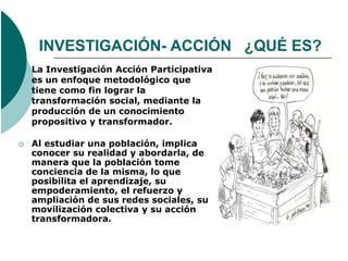 INVESTIGACIÓN- ACCIÓN ¿QUÉ ES?
   La Investigación Acción Participativa
    es un enfoque metodológico que
    tiene como fin lograr la
    transformación social, mediante la
    producción de un conocimiento
    propositivo y transformador.

   Al estudiar una población, implica
    conocer su realidad y abordarla, de
    manera que la población tome
    conciencia de la misma, lo que
    posibilita el aprendizaje, su
    empoderamiento, el refuerzo y
    ampliación de sus redes sociales, su
    movilización colectiva y su acción
    transformadora.
 