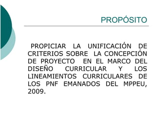 PROPÓSITO


 PROPICIAR LA UNIFICACIÓN DE
CRITERIOS SOBRE LA CONCEPCIÓN
DE PROYECTO EN EL MARCO DEL
DISEÑO    CURRICULAR  Y   LOS
LINEAMIENTOS CURRICULARES DE
LOS PNF EMANADOS DEL MPPEU,
2009.
 